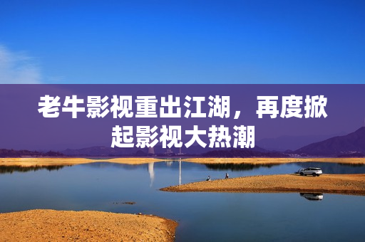 老牛影视重出江湖，再度掀起影视大热潮