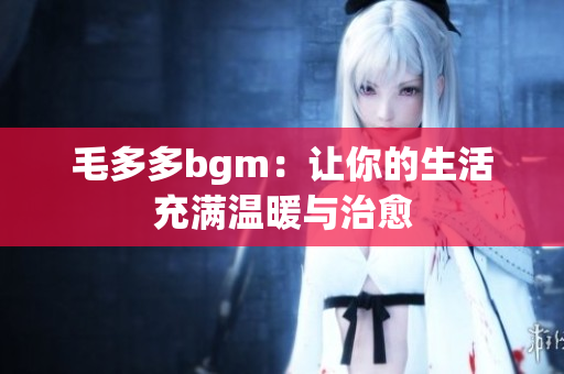 毛多多bgm：让你的生活充满温暖与治愈