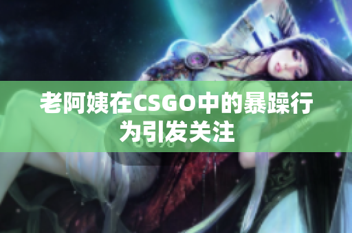 老阿姨在CSGO中的暴躁行为引发关注