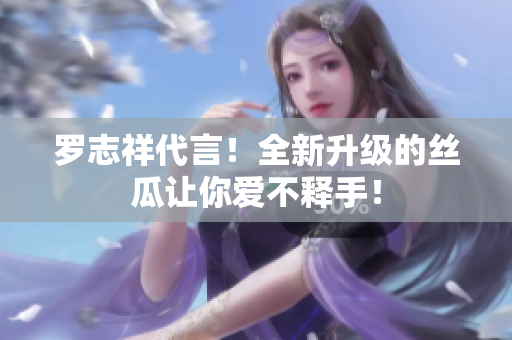 罗志祥代言！全新升级的丝瓜让你爱不释手！