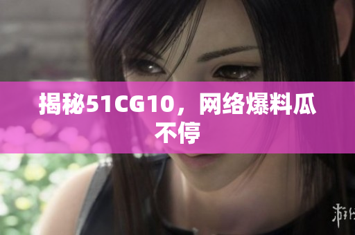 揭秘51CG10，网络爆料瓜不停