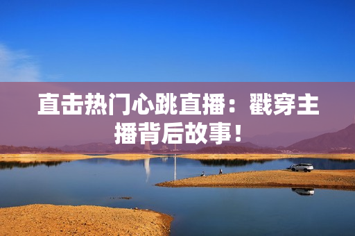 直击热门心跳直播：戳穿主播背后故事！