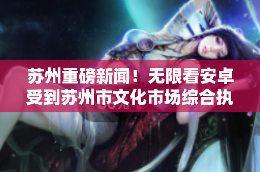 苏州重磅新闻！无限看安卓受到苏州市文化市场综合执法局整治！