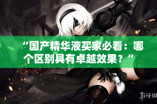 “国产精华液买家必看：哪个区别具有卓越效果？”