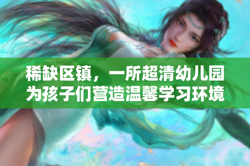 稀缺区镇，一所超清幼儿园为孩子们营造温馨学习环境
