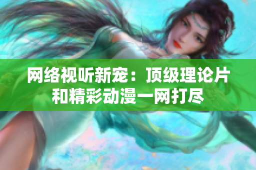 网络视听新宠：顶级理论片和精彩动漫一网打尽
