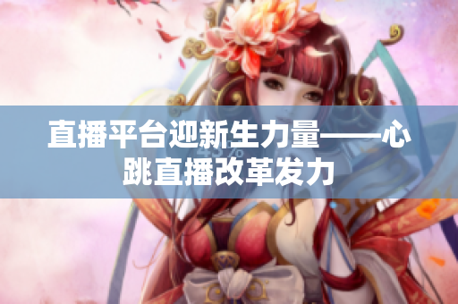 直播平台迎新生力量——心跳直播改革发力