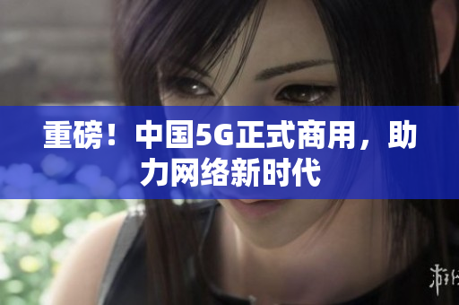 重磅！中国5G正式商用，助力网络新时代