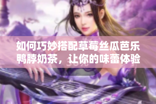 如何巧妙搭配草莓丝瓜芭乐鸭脖奶茶，让你的味蕾体验无限惊喜？