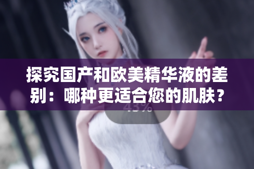 探究国产和欧美精华液的差别：哪种更适合您的肌肤？