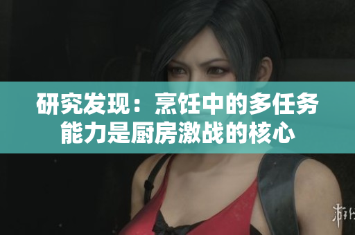 研究发现：烹饪中的多任务能力是厨房激战的核心