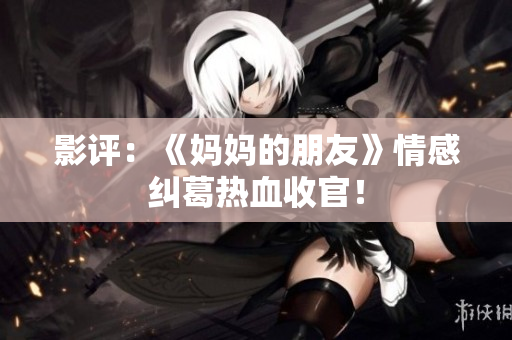 影评：《妈妈的朋友》情感纠葛热血收官！