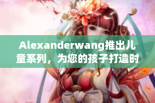 Alexanderwang推出儿童系列，为您的孩子打造时尚造型