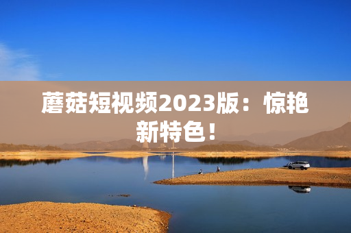 蘑菇短视频2023版：惊艳新特色！