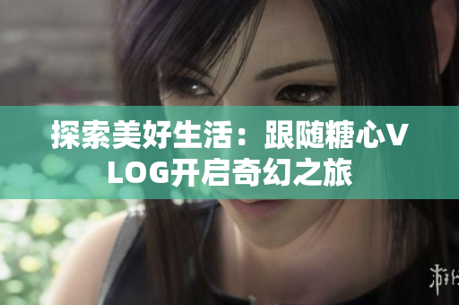 探索美好生活：跟随糖心VLOG开启奇幻之旅