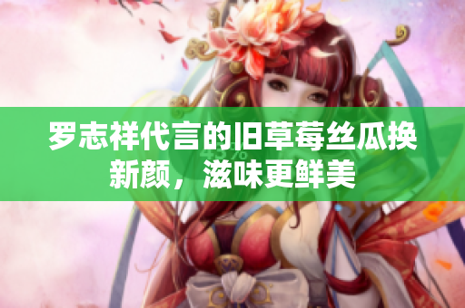 罗志祥代言的旧草莓丝瓜换新颜，滋味更鲜美
