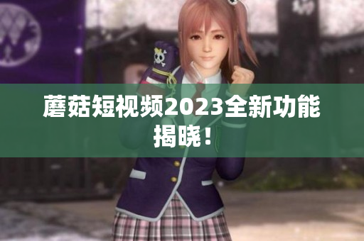 蘑菇短视频2023全新功能揭晓！