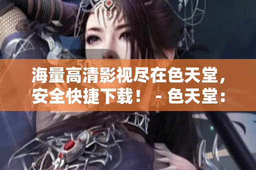 海量高清影视尽在色天堂，安全快捷下载！ - 色天堂：畅享海量高清影视，轻松快捷下载！