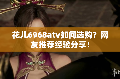 花儿6968atv如何选购？网友推荐经验分享！