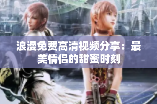 浪漫免费高清视频分享：最美情侣的甜蜜时刻