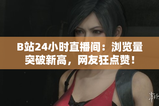 B站24小时直播间：浏览量突破新高，网友狂点赞！