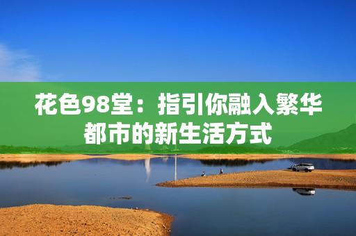 花色98堂：指引你融入繁华都市的新生活方式