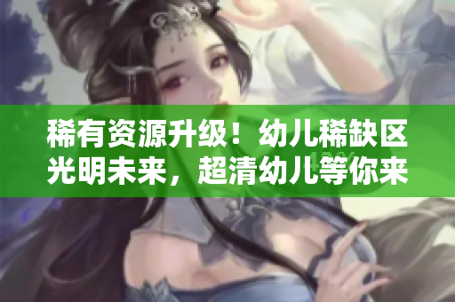 稀有资源升级！幼儿稀缺区光明未来，超清幼儿等你来！