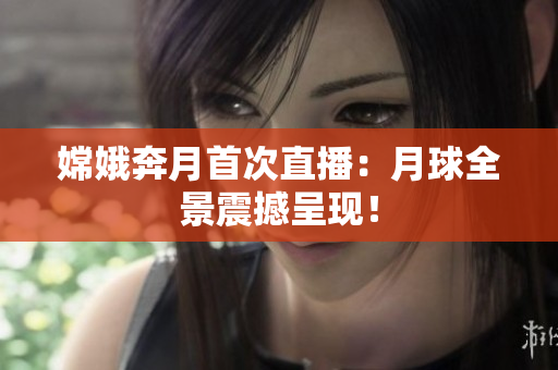 嫦娥奔月首次直播：月球全景震撼呈现！
