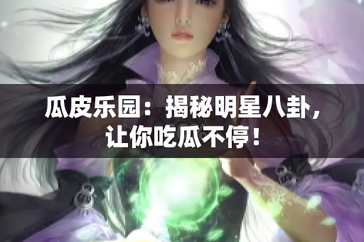 瓜皮乐园：揭秘明星八卦，让你吃瓜不停！