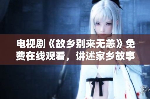 电视剧《故乡别来无恙》免费在线观看，讲述家乡故事，感受乡村温情