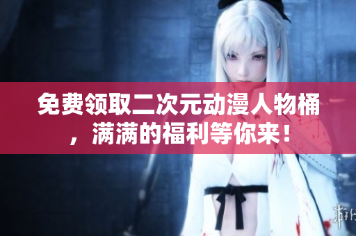 免费领取二次元动漫人物桶，满满的福利等你来！