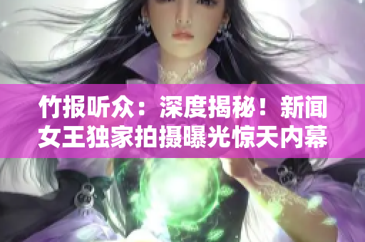 竹报听众：深度揭秘！新闻女王独家拍摄曝光惊天内幕，你绝对想不到！