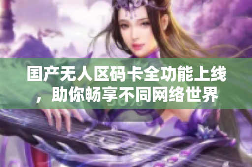 国产无人区码卡全功能上线，助你畅享不同网络世界