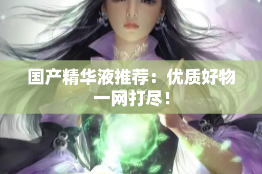 国产精华液推荐：优质好物一网打尽！
