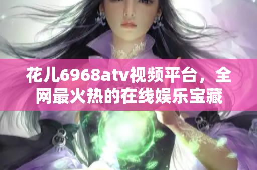 花儿6968atv视频平台，全网最火热的在线娱乐宝藏