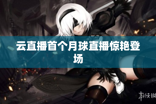 云直播首个月球直播惊艳登场