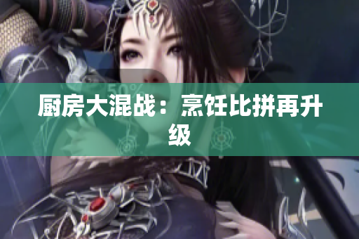 厨房大混战：烹饪比拼再升级