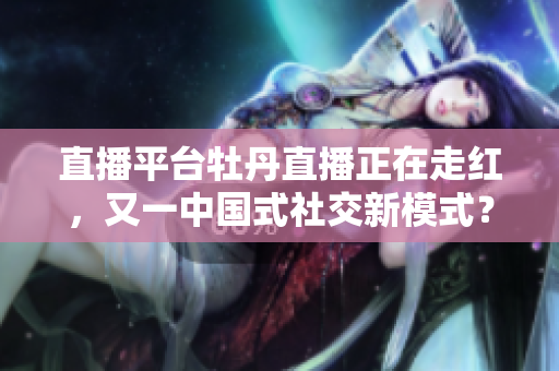 直播平台牡丹直播正在走红，又一中国式社交新模式？