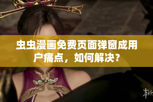 虫虫漫画免费页面弹窗成用户痛点，如何解决？