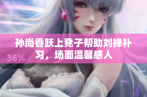 孙尚香跃上凳子帮助刘禅补习，场面温馨感人