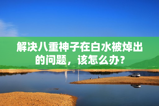解决八重神子在白水被焯出的问题，该怎么办？