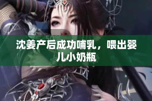 沈姜产后成功哺乳，喂出婴儿小奶瓶