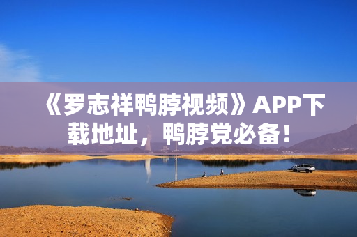 《罗志祥鸭脖视频》APP下载地址，鸭脖党必备！
