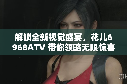 解锁全新视觉盛宴，花儿6968ATV 带你领略无限惊喜
