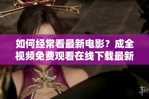 如何经常看最新电影？成全视频免费观看在线下载最新电影免费在线观看下载，成全视频攻略全揭秘