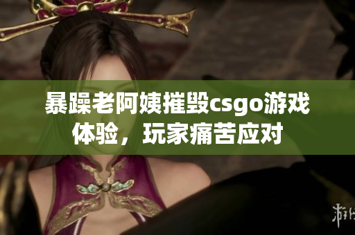 暴躁老阿姨摧毁csgo游戏体验，玩家痛苦应对