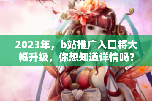 2023年，b站推广入口将大幅升级，你想知道详情吗？