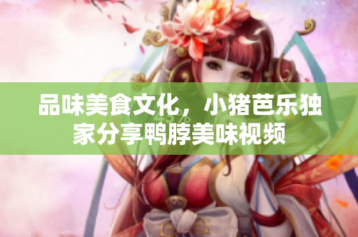 品味美食文化，小猪芭乐独家分享鸭脖美味视频