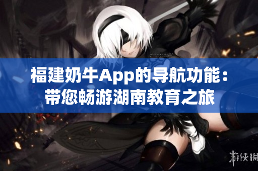 福建奶牛App的导航功能：带您畅游湖南教育之旅