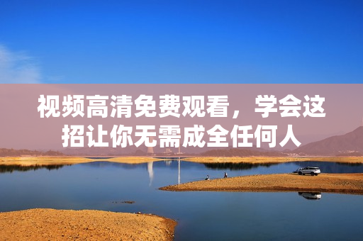 视频高清免费观看，学会这招让你无需成全任何人